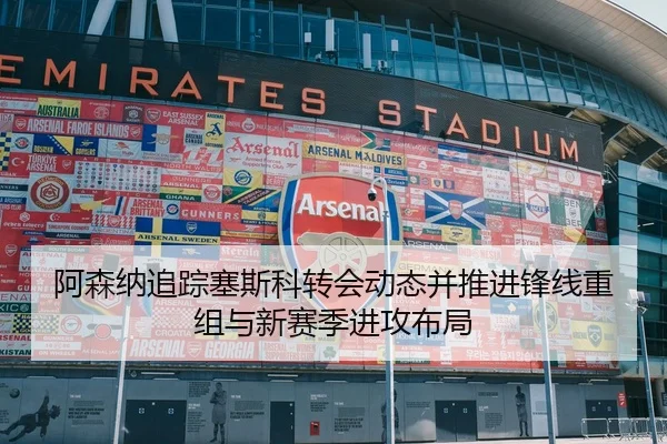阿森纳追踪塞斯科转会动态并推进锋线重组与新赛季进攻布局