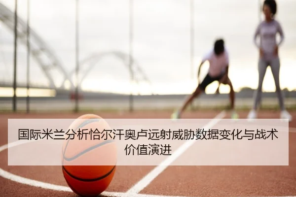 国际米兰分析恰尔汗奥卢远射威胁数据变化与战术价值演进