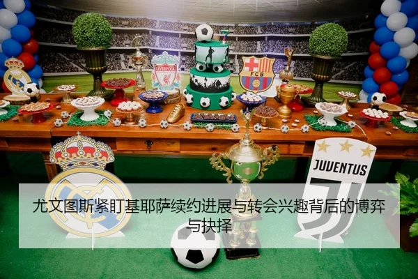 尤文图斯紧盯基耶萨续约进展与转会兴趣背后的博弈与抉择
