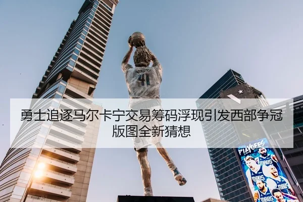 勇士追逐马尔卡宁交易筹码浮现引发西部争冠版图全新猜想