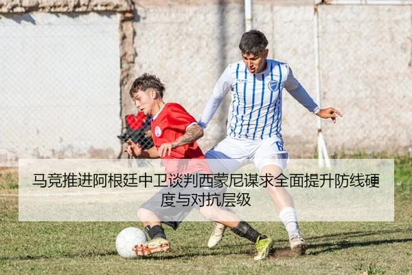 马竞推进阿根廷中卫谈判西蒙尼谋求全面提升防线硬度与对抗层级