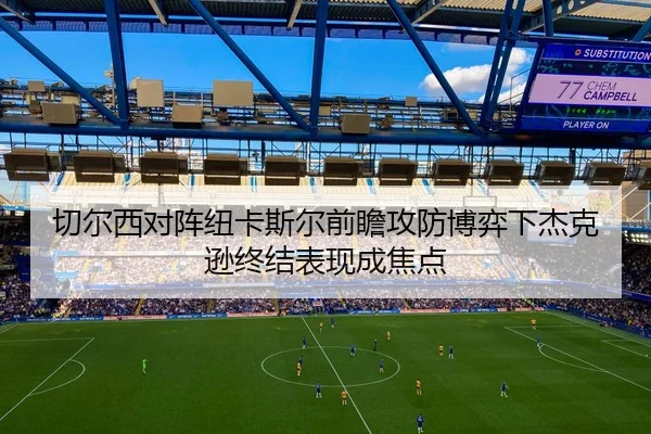 切尔西对阵纽卡斯尔前瞻攻防博弈下杰克逊终结表现成焦点